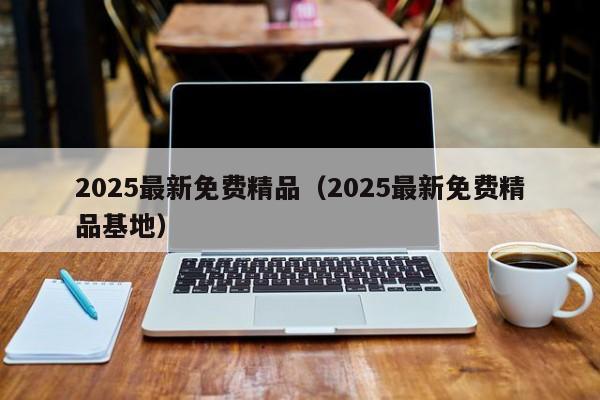 2025最新免费精品（2025最新免费精品基地）