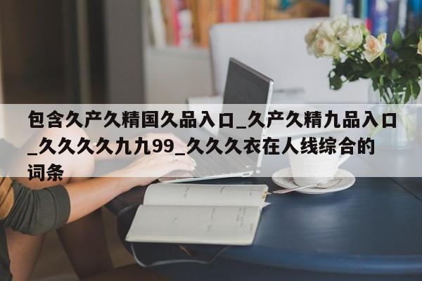 包含久产久精国久品入口_久产久精九品入口_久久久久九九99_久久久衣在人线综合的词条