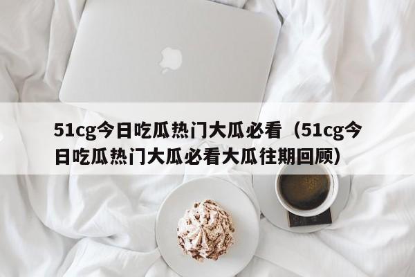 51cg今日吃瓜热门大瓜必看（51cg今日吃瓜热门大瓜必看大瓜往期回顾）